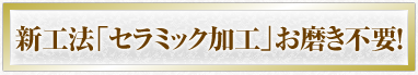 新工法「セラミック加工」お磨き不要！