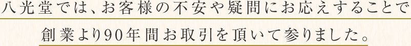 八光堂では、お客様の不安や疑問にお応えすることで創業より90年間お取引を頂いて参りました