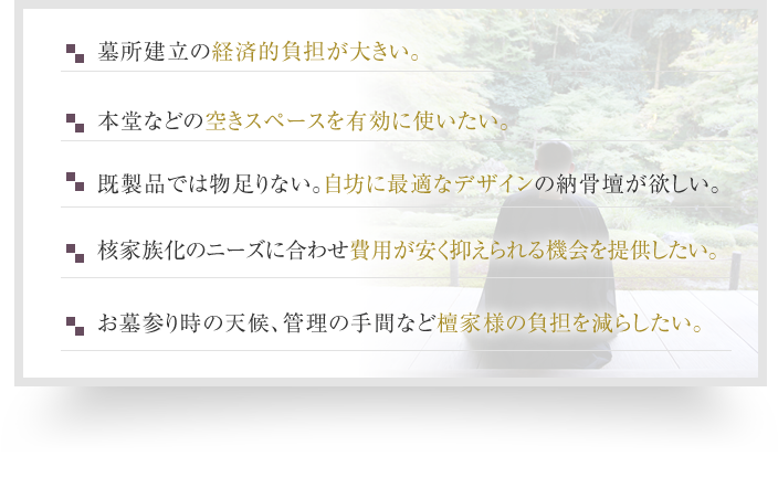 墓所建立の経済的負担が大きい。本堂などの空きスペースを有効に使いたい。既製品では物足りない。自寺に最適なデザインの納骨壇が欲しい。核家族化のニーズに合わせ費用が安く抑えられる機会を提供したい。お墓参り時の天候、管理の手間など檀家様の負担を減らしたい。