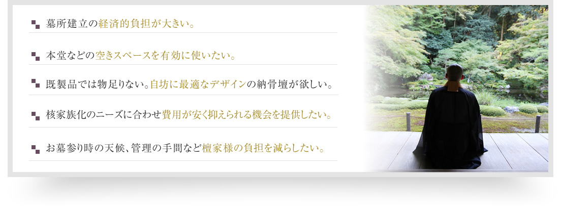 墓所建立の経済的負担が大きい。本堂などの空きスペースを有効に使いたい。既製品では物足りない。自寺に最適なデザインの納骨壇が欲しい。核家族化のニーズに合わせ費用が安く抑えられる機会を提供したい。お墓参り時の天候、管理の手間など檀家様の負担を減らしたい。