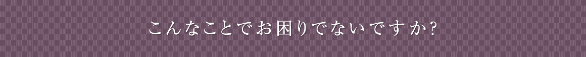 こんなことでお困りではありませんか？