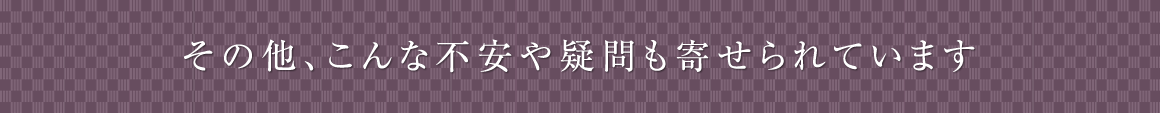 その他、こんな不安や疑問も寄せられています